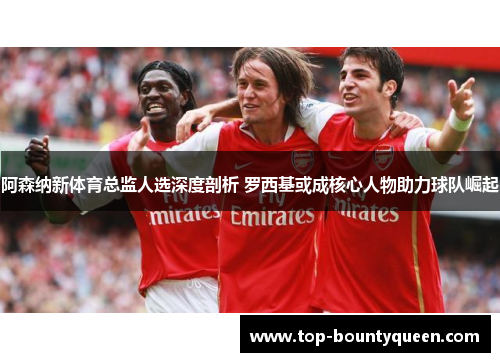 阿森纳新体育总监人选深度剖析 罗西基或成核心人物助力球队崛起