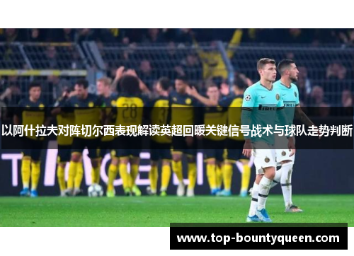 以阿什拉夫对阵切尔西表现解读英超回暖关键信号战术与球队走势判断