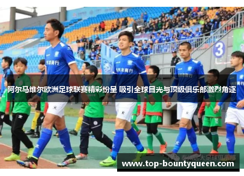 阿尔马维尔欧洲足球联赛精彩纷呈 吸引全球目光与顶级俱乐部激烈角逐