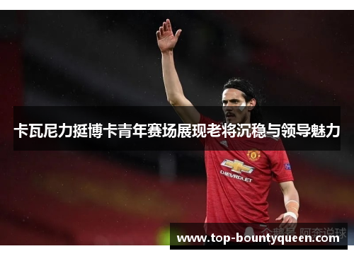 卡瓦尼力挺博卡青年赛场展现老将沉稳与领导魅力